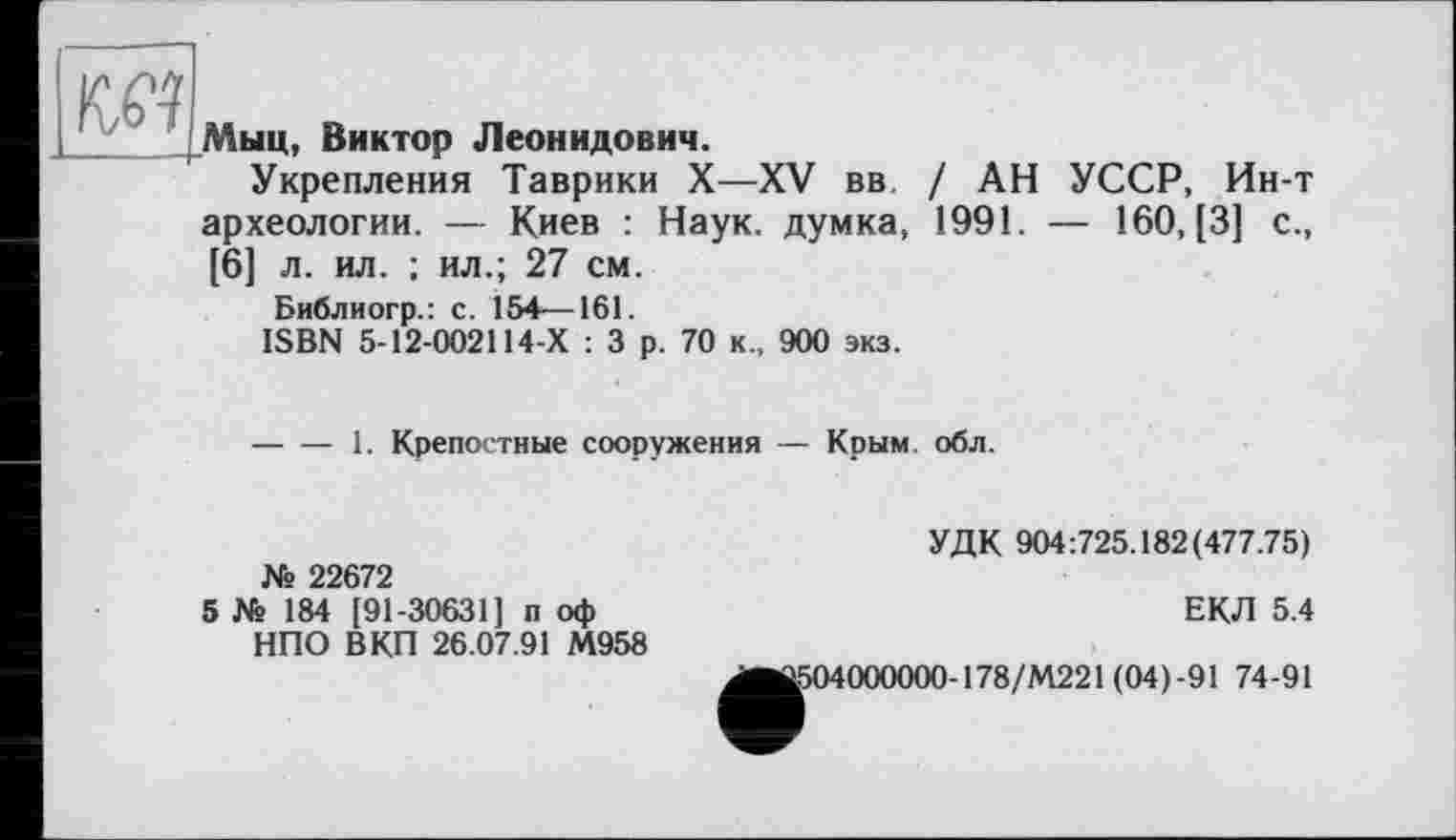 ﻿№
L. _i
Мыц, Виктор Леонидович.
Укрепления Таврики X—XV вв / АН УССР, Ин-т археологии. — Киев : Наук, думка, 1991. — 160, [3] с., [6] л. ил. ; ил.; 27 см.
Библиогр.: с. 154—161.
ISBN 5-12-002114-Х : 3 р. 70 к., 900 экз.
----1. Крепостные сооружения — Крым. обл.
№ 22672
5 № 184 [91-30631] п оф НПО ВКП 26.07.91 М958
УДК 904:725.182(477.75)
ЕКЛ 5.4
[504000000-178/М221 (04)-91 74-91